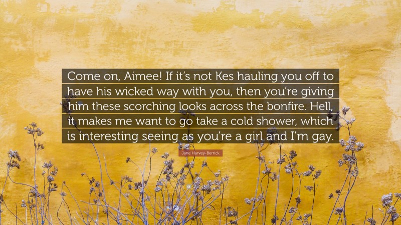 Jane Harvey-Berrick Quote: “Come on, Aimee! If it’s not Kes hauling you off to have his wicked way with you, then you’re giving him these scorching looks across the bonfire. Hell, it makes me want to go take a cold shower, which is interesting seeing as you’re a girl and I’m gay.”