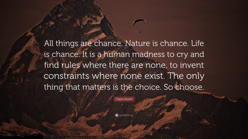 Claire North Quote: “All things are chance. Nature is chance. Life is chance. It is a human madness to cry and find rules where there are none, to invent constraints where none exist. The only thing that matters is the choice. So choose.”