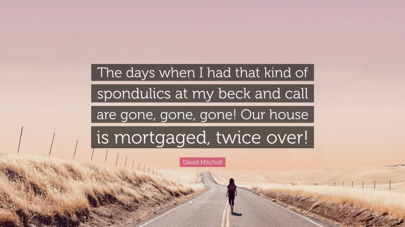 David Mitchell Quote: “The days when I had that kind of spondulics at my beck and call are gone, gone, gone! Our house is mortgaged, twice over!”