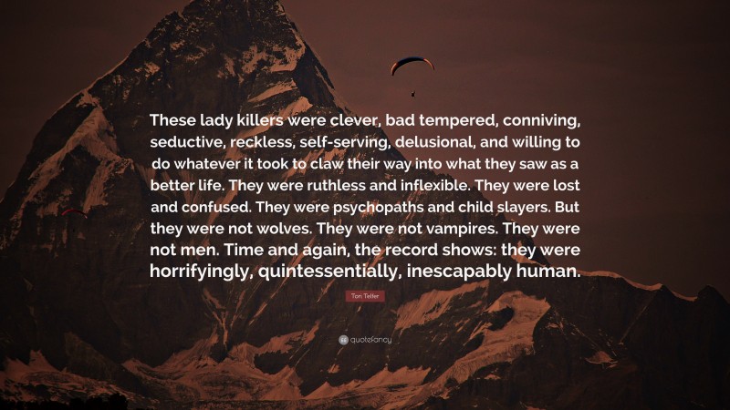 Tori Telfer Quote: “These lady killers were clever, bad tempered, conniving, seductive, reckless, self-serving, delusional, and willing to do whatever it took to claw their way into what they saw as a better life. They were ruthless and inflexible. They were lost and confused. They were psychopaths and child slayers. But they were not wolves. They were not vampires. They were not men. Time and again, the record shows: they were horrifyingly, quintessentially, inescapably human.”