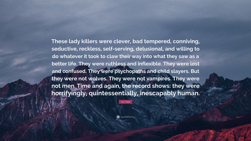 Tori Telfer Quote: “These lady killers were clever, bad tempered, conniving, seductive, reckless, self-serving, delusional, and willing to do whatever it took to claw their way into what they saw as a better life. They were ruthless and inflexible. They were lost and confused. They were psychopaths and child slayers. But they were not wolves. They were not vampires. They were not men. Time and again, the record shows: they were horrifyingly, quintessentially, inescapably human.”