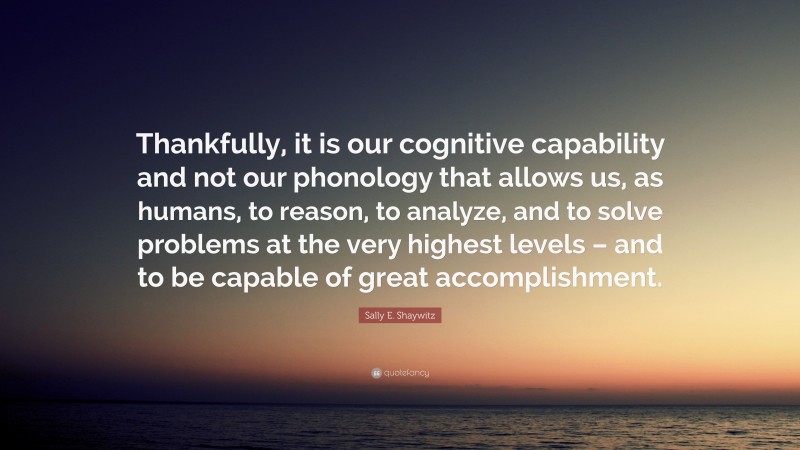 Sally E. Shaywitz Quote: “Thankfully, it is our cognitive capability and not our phonology that allows us, as humans, to reason, to analyze, and to solve problems at the very highest levels – and to be capable of great accomplishment.”