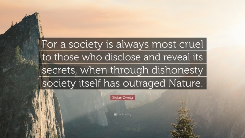 Stefan Zweig Quote: “For a society is always most cruel to those who disclose and reveal its secrets, when through dishonesty society itself has outraged Nature.”