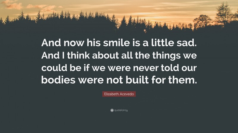 Elizabeth Acevedo Quote: “And now his smile is a little sad. And I think about all the things we could be if we were never told our bodies were not built for them.”