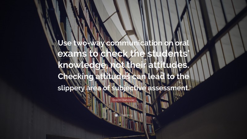 Eraldo Banovac Quote: “Use two-way communication on oral exams to check the students’ knowledge, not their attitudes. Checking attitudes can lead to the slippery area of subjective assessment.”