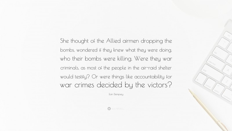 Eoin Dempsey Quote: “She thought of the Allied airmen dropping the bombs, wondered if they knew what they were doing, who their bombs were killing. Were they war criminals, as most of the people in the air-raid shelter would testify? Or were things like accountability for war crimes decided by the victors?”