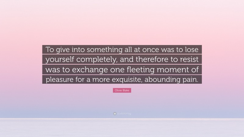 Olivie Blake Quote: “To give into something all at once was to lose yourself completely, and therefore to resist was to exchange one fleeting moment of pleasure for a more exquisite, abounding pain.”