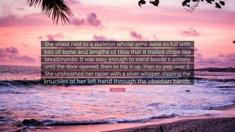 Tamsyn Muir Quote: “She stood next to a skeleton whose arms were so full with bits of bone and lengths of tibia that it trailed chips like breadcrumbs. It was easy enough to stand beside it politely until the door opened, then to trip it up, then to step over it. She unsheathed her rapier with a silver whisper, slipping the knuckles of her left hand through the obsidian bands.”