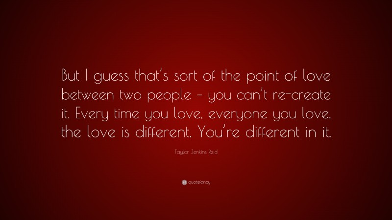 Taylor Jenkins Reid Quote: “But I guess that’s sort of the point of love between two people – you can’t re-create it. Every time you love, everyone you love, the love is different. You’re different in it.”