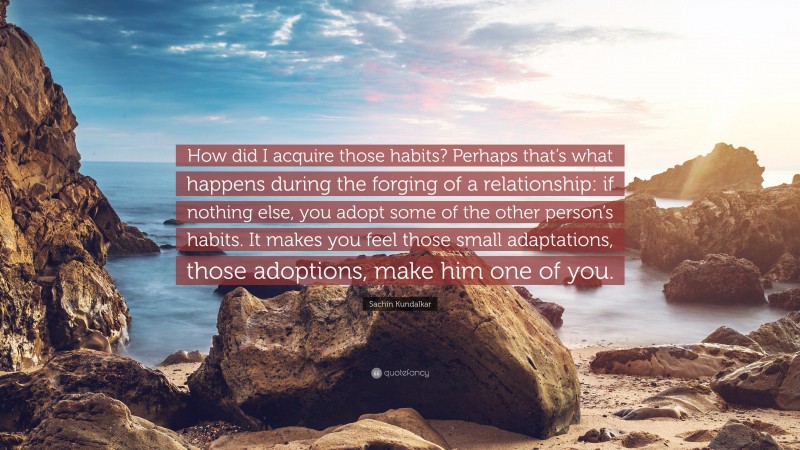 Sachin Kundalkar Quote: “How did I acquire those habits? Perhaps that’s what happens during the forging of a relationship: if nothing else, you adopt some of the other person’s habits. It makes you feel those small adaptations, those adoptions, make him one of you.”