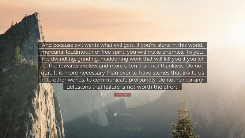 Manuel Marrero Quote: “And because evil wants what evil gets. If you’re alone in this world, mercurial loudmouth or free spirit, you will make enemies. To you, the dwindling, grinding, maddening work that will kill you if you let it. The rewards are few and more often than not thankless. Do not quit. It is more necessary than ever to have stories that invite us into other worlds, to communicate profoundly. Do not harbor any delusions that failure is not worth the effort.”