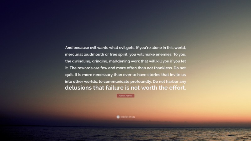 Manuel Marrero Quote: “And because evil wants what evil gets. If you’re alone in this world, mercurial loudmouth or free spirit, you will make enemies. To you, the dwindling, grinding, maddening work that will kill you if you let it. The rewards are few and more often than not thankless. Do not quit. It is more necessary than ever to have stories that invite us into other worlds, to communicate profoundly. Do not harbor any delusions that failure is not worth the effort.”