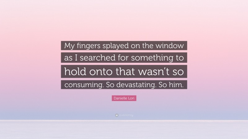 Danielle Lori Quote: “My fingers splayed on the window as I searched for something to hold onto that wasn’t so consuming. So devastating. So him.”