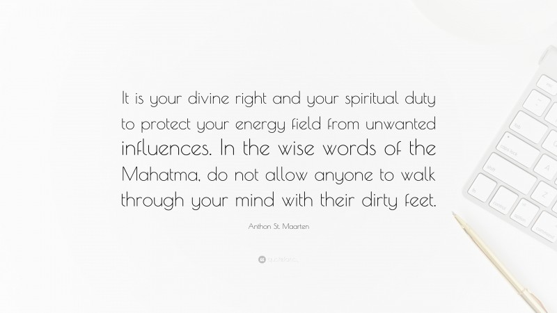 Anthon St. Maarten Quote: “It is your divine right and your spiritual duty to protect your energy field from unwanted influences. In the wise words of the Mahatma, do not allow anyone to walk through your mind with their dirty feet.”