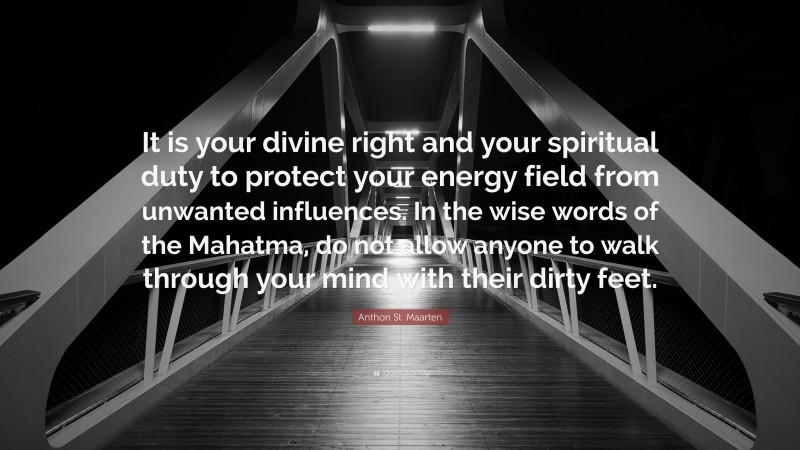 Anthon St. Maarten Quote: “It is your divine right and your spiritual duty to protect your energy field from unwanted influences. In the wise words of the Mahatma, do not allow anyone to walk through your mind with their dirty feet.”