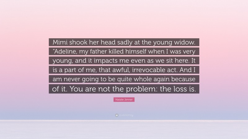Natalie Jenner Quote: “Mimi shook her head sadly at the young widow. “Adeline, my father killed himself when I was very young, and it impacts me even as we sit here. It is a part of me, that awful, irrevocable act. And I am never going to be quite whole again because of it. You are not the problem: the loss is.”