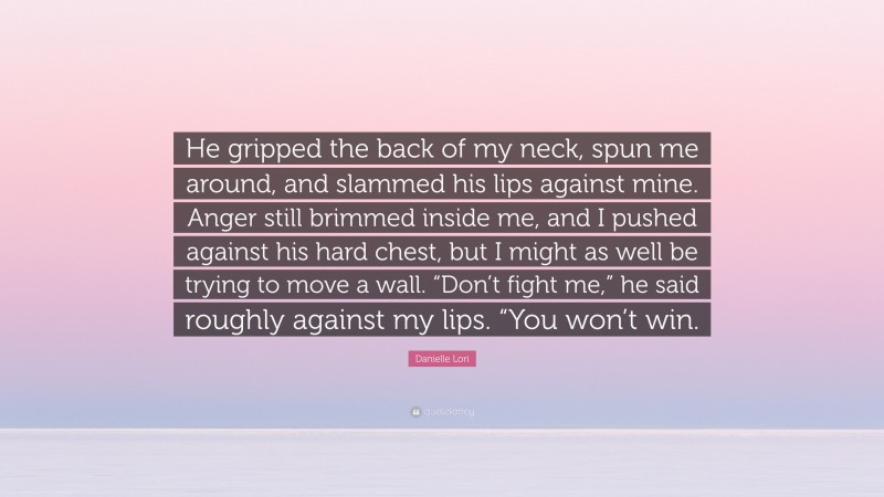 Danielle Lori Quote: “He gripped the back of my neck, spun me around, and slammed his lips against mine. Anger still brimmed inside me, and I pushed against his hard chest, but I might as well be trying to move a wall. “Don’t fight me,” he said roughly against my lips. “You won’t win.”