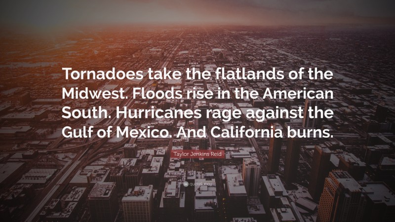 Taylor Jenkins Reid Quote: “Tornadoes take the flatlands of the Midwest. Floods rise in the American South. Hurricanes rage against the Gulf of Mexico. And California burns.”