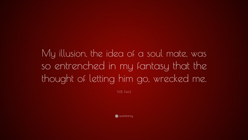 M.R. Field Quote: “My illusion, the idea of a soul mate, was so entrenched in my fantasy that the thought of letting him go, wrecked me.”