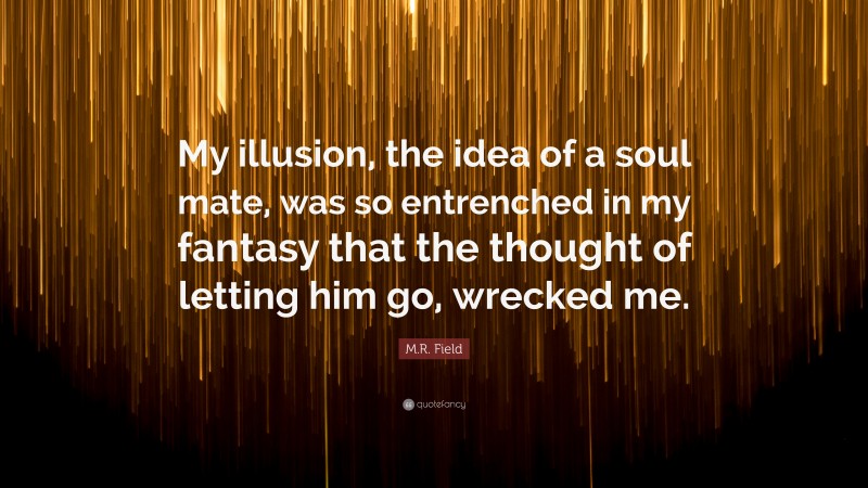 M.R. Field Quote: “My illusion, the idea of a soul mate, was so entrenched in my fantasy that the thought of letting him go, wrecked me.”