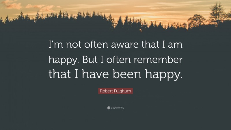 Robert Fulghum Quote: “I’m not often aware that I am happy. But I often remember that I have been happy.”