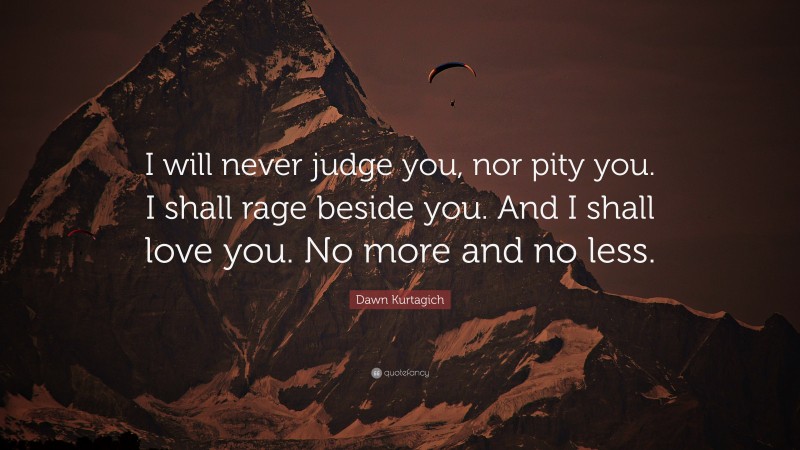 Dawn Kurtagich Quote: “I will never judge you, nor pity you. I shall rage beside you. And I shall love you. No more and no less.”