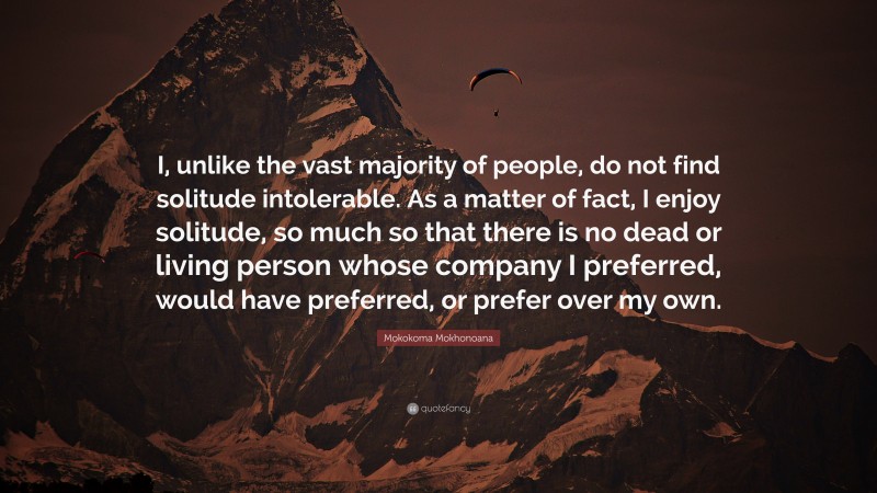 Mokokoma Mokhonoana Quote: “I, unlike the vast majority of people, do not find solitude intolerable. As a matter of fact, I enjoy solitude, so much so that there is no dead or living person whose company I preferred, would have preferred, or prefer over my own.”