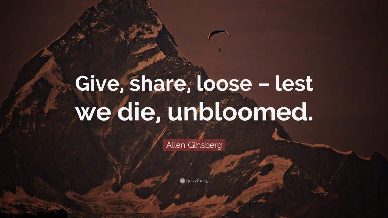 Allen Ginsberg Quote: “Give, share, loose – lest we die, unbloomed.”