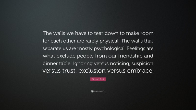 Richard Beck Quote: “The walls we have to tear down to make room for each other are rarely physical. The walls that separate us are mostly psychological. Feelings are what exclude people from our friendship and dinner table: ignoring versus noticing, suspicion versus trust, exclusion versus embrace.”