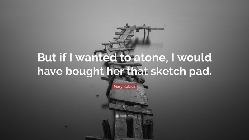 Mary Kubica Quote: “But if I wanted to atone, I would have bought her that sketch pad.”