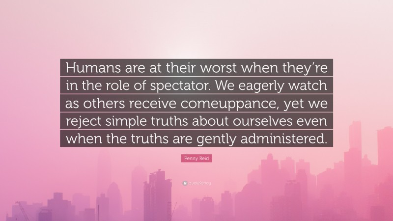 Penny Reid Quote: “Humans are at their worst when they’re in the role of spectator. We eagerly watch as others receive comeuppance, yet we reject simple truths about ourselves even when the truths are gently administered.”