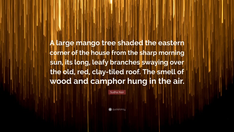 Sudha Nair Quote: “A large mango tree shaded the eastern corner of the house from the sharp morning sun, its long, leafy branches swaying over the old, red, clay-tiled roof. The smell of wood and camphor hung in the air.”