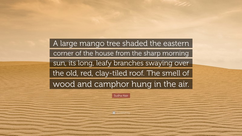 Sudha Nair Quote: “A large mango tree shaded the eastern corner of the house from the sharp morning sun, its long, leafy branches swaying over the old, red, clay-tiled roof. The smell of wood and camphor hung in the air.”