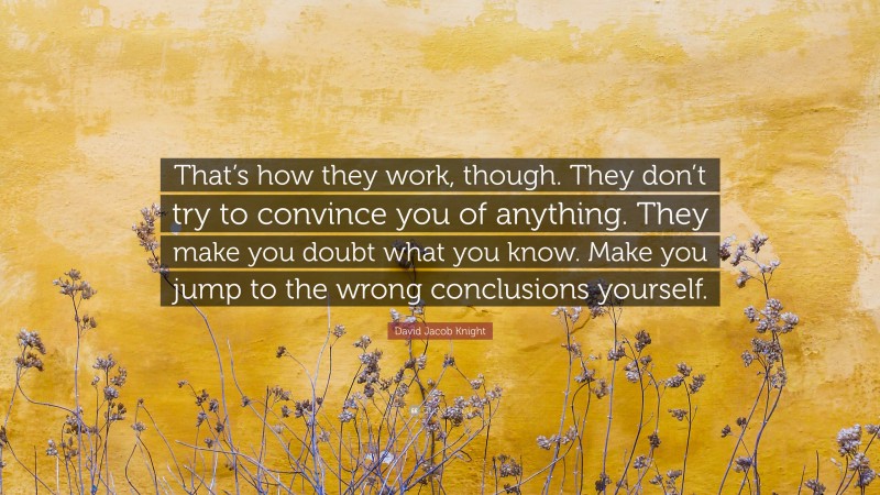 David Jacob Knight Quote: “That’s how they work, though. They don’t try to convince you of anything. They make you doubt what you know. Make you jump to the wrong conclusions yourself.”