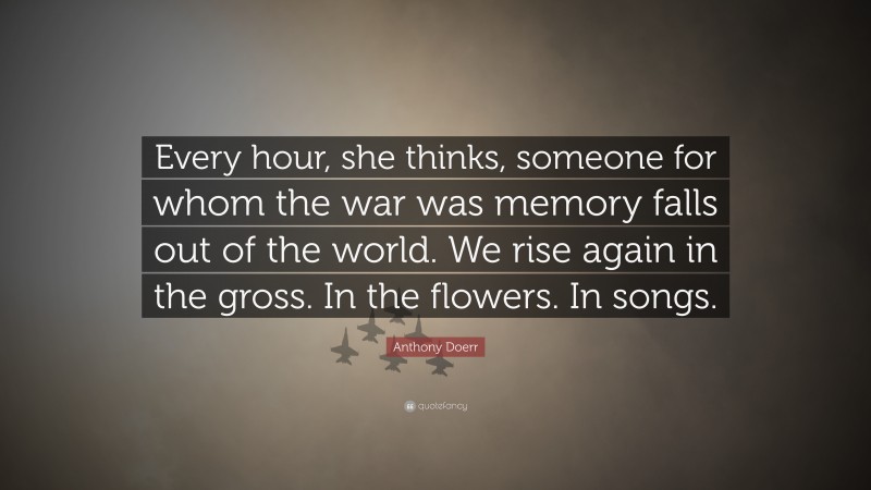 Anthony Doerr Quote: “Every hour, she thinks, someone for whom the war was memory falls out of the world. We rise again in the gross. In the flowers. In songs.”