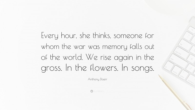 Anthony Doerr Quote: “Every hour, she thinks, someone for whom the war was memory falls out of the world. We rise again in the gross. In the flowers. In songs.”