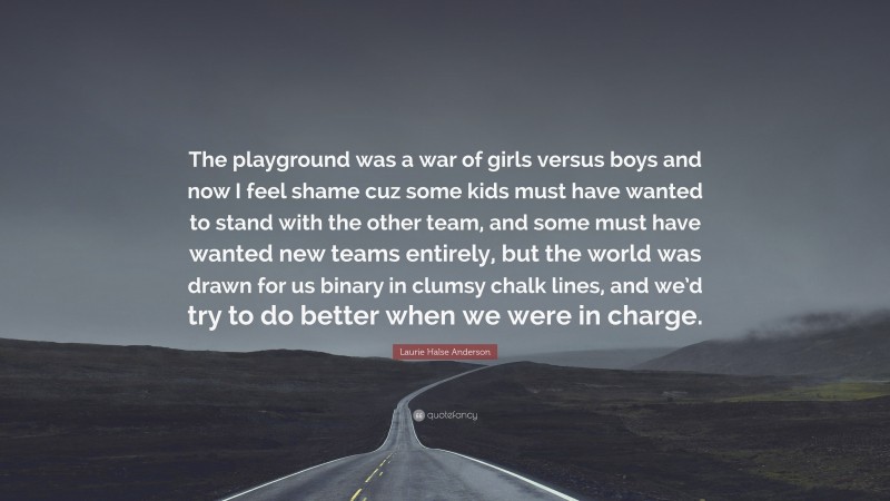 Laurie Halse Anderson Quote: “The playground was a war of girls versus boys and now I feel shame cuz some kids must have wanted to stand with the other team, and some must have wanted new teams entirely, but the world was drawn for us binary in clumsy chalk lines, and we’d try to do better when we were in charge.”