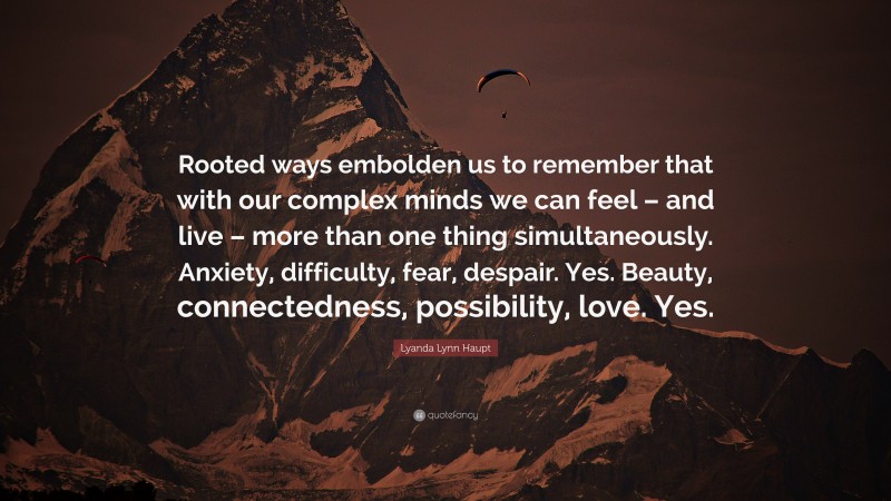 Lyanda Lynn Haupt Quote: “Rooted ways embolden us to remember that with our complex minds we can feel – and live – more than one thing simultaneously. Anxiety, difficulty, fear, despair. Yes. Beauty, connectedness, possibility, love. Yes.”