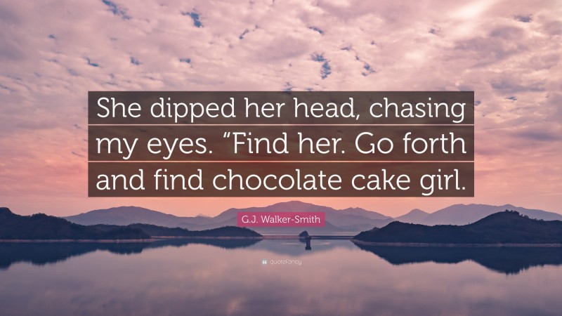 G.J. Walker-Smith Quote: “She dipped her head, chasing my eyes. “Find her. Go forth and find chocolate cake girl.”