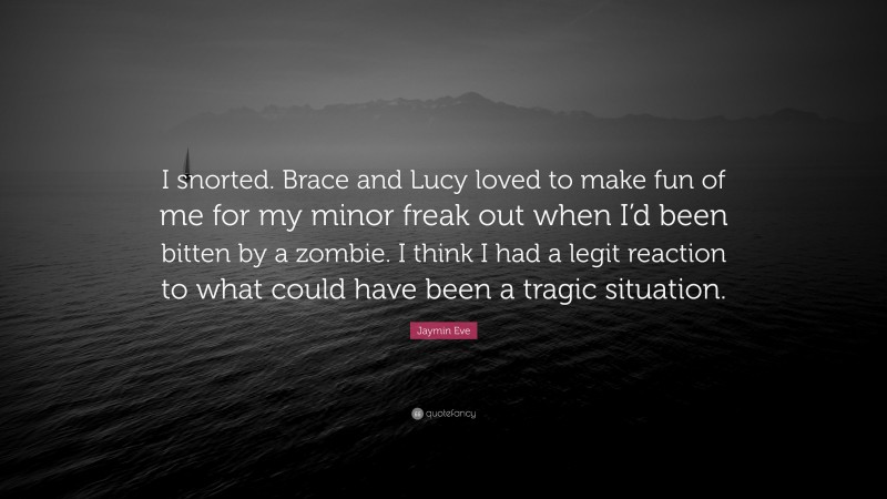 Jaymin Eve Quote: “I snorted. Brace and Lucy loved to make fun of me for my minor freak out when I’d been bitten by a zombie. I think I had a legit reaction to what could have been a tragic situation.”