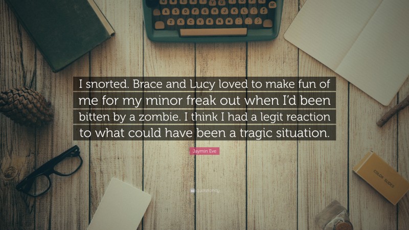 Jaymin Eve Quote: “I snorted. Brace and Lucy loved to make fun of me for my minor freak out when I’d been bitten by a zombie. I think I had a legit reaction to what could have been a tragic situation.”