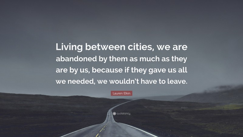Lauren Elkin Quote: “Living between cities, we are abandoned by them as much as they are by us, because if they gave us all we needed, we wouldn’t have to leave.”