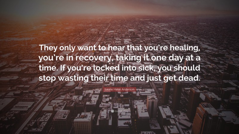 Laurie Halse Anderson Quote: “They only want to hear that you’re healing, you’re in recovery, taking it one day at a time. If you’re locked into sick, you should stop wasting their time and just get dead.”