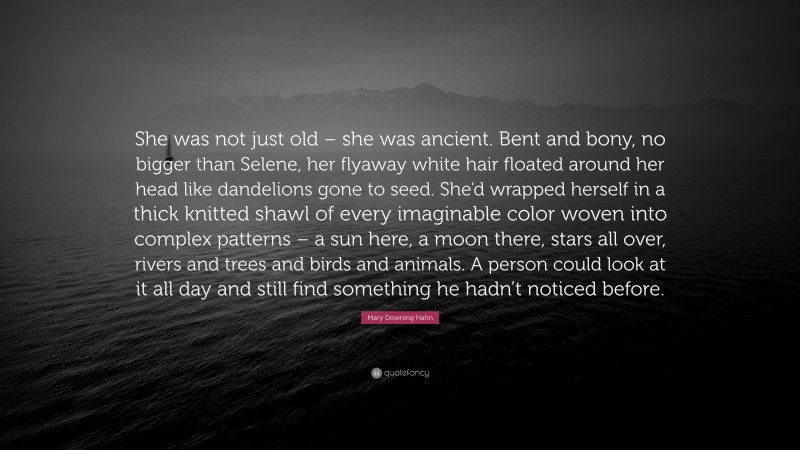 Mary Downing Hahn Quote: “She was not just old – she was ancient. Bent and bony, no bigger than Selene, her flyaway white hair floated around her head like dandelions gone to seed. She’d wrapped herself in a thick knitted shawl of every imaginable color woven into complex patterns – a sun here, a moon there, stars all over, rivers and trees and birds and animals. A person could look at it all day and still find something he hadn’t noticed before.”