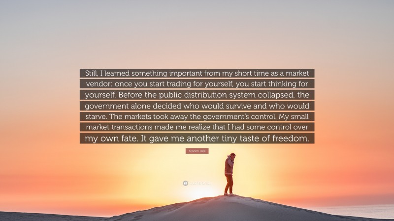 Yeonmi Park Quote: “Still, I learned something important from my short time as a market vendor: once you start trading for yourself, you start thinking for yourself. Before the public distribution system collapsed, the government alone decided who would survive and who would starve. The markets took away the government’s control. My small market transactions made me realize that I had some control over my own fate. It gave me another tiny taste of freedom.”