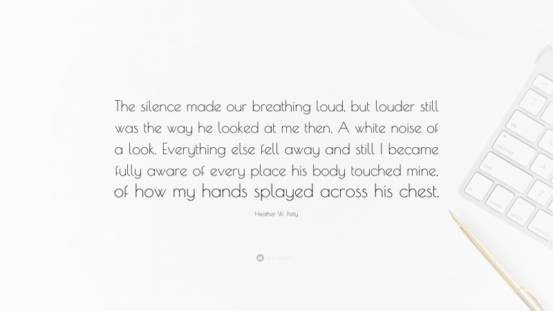 Heather W. Petty Quote: “The silence made our breathing loud, but louder still was the way he looked at me then. A white noise of a look. Everything else fell away and still I became fully aware of every place his body touched mine, of how my hands splayed across his chest.”