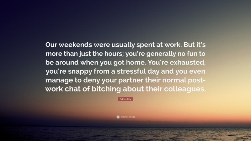 Adam Kay Quote: “Our weekends were usually spent at work. But it’s more than just the hours; you’re generally no fun to be around when you got home. You’re exhausted, you’re snappy from a stressful day and you even manage to deny your partner their normal post-work chat of bitching about their colleagues.”