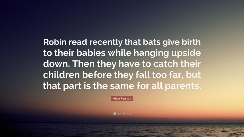 Alice Feeney Quote: “Robin read recently that bats give birth to their babies while hanging upside down. Then they have to catch their children before they fall too far, but that part is the same for all parents.”