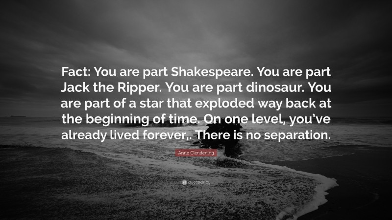 Anne Clendening Quote: “Fact: You are part Shakespeare. You are part Jack the Ripper. You are part dinosaur. You are part of a star that exploded way back at the beginning of time. On one level, you’ve already lived forever,. There is no separation.”