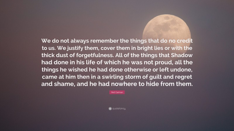 Neil Gaiman Quote: “We do not always remember the things that do no credit to us. We justify them, cover them in bright lies or with the thick dust of forgetfulness. All of the things that Shadow had done in his life of which he was not proud, all the things he wished he had done otherwise or left undone, came at him then in a swirling storm of guilt and regret and shame, and he had nowhere to hide from them.”